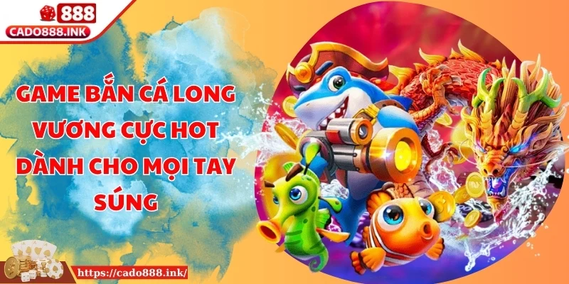 Game Bắn Cá Long Vương Cực Hot Dành Cho Mọi Tay Súng