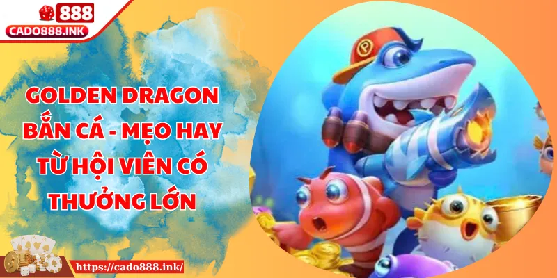 Golden Dragon Bắn Cá - Mẹo Hay Từ Hội Viên Có Thưởng Lớn
